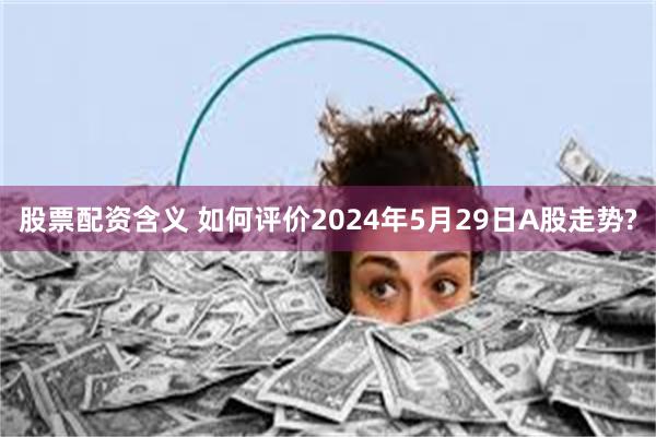 股票配资含义 如何评价2024年5月29日A股走势?