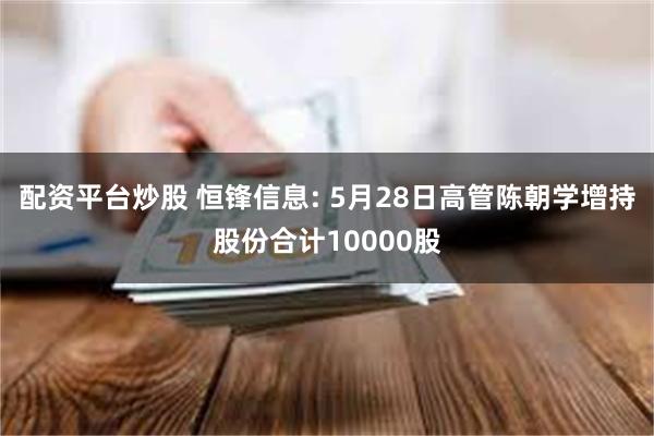 配资平台炒股 恒锋信息: 5月28日高管陈朝学增持股份合计10000股