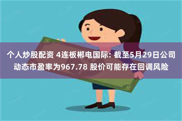 个人炒股配资 4连板郴电国际: 截至5月29日公司动态市盈率为967.78 股价可能存在回调风险