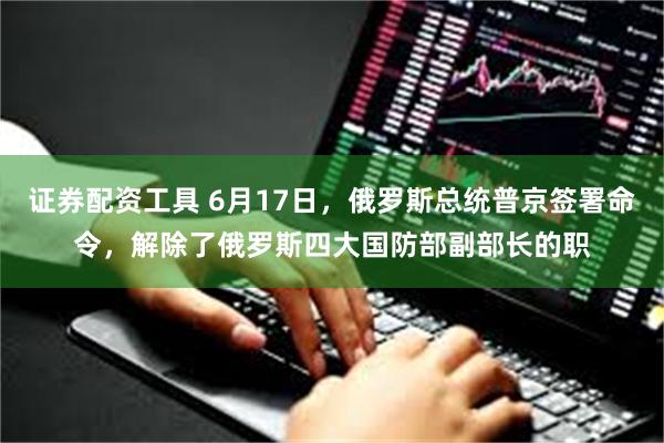 证券配资工具 6月17日，俄罗斯总统普京签署命令，解除了俄罗斯四大国防部副部长的职