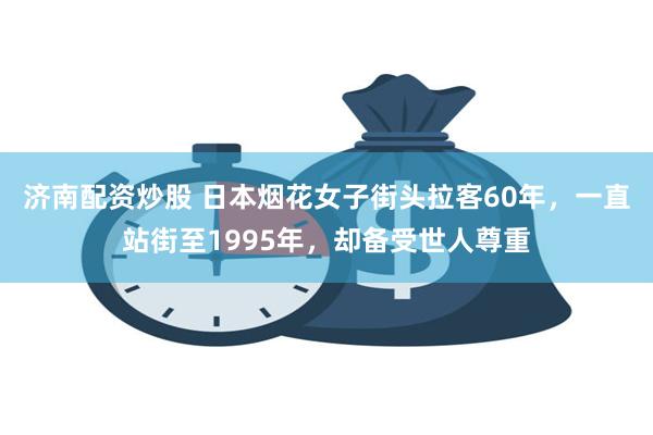 济南配资炒股 日本烟花女子街头拉客60年，一直站街至1995年，却备受世人尊重