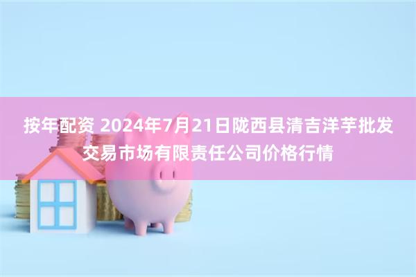 按年配资 2024年7月21日陇西县清吉洋芋批发交易市场有限责任公司价格行情