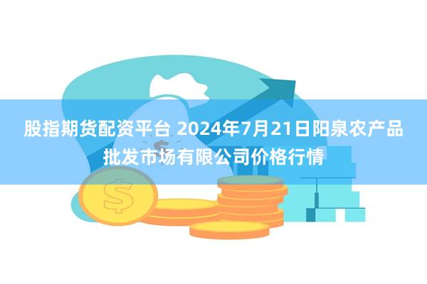 股指期货配资平台 2024年7月21日阳泉农产品批发市场有限公司价格行情