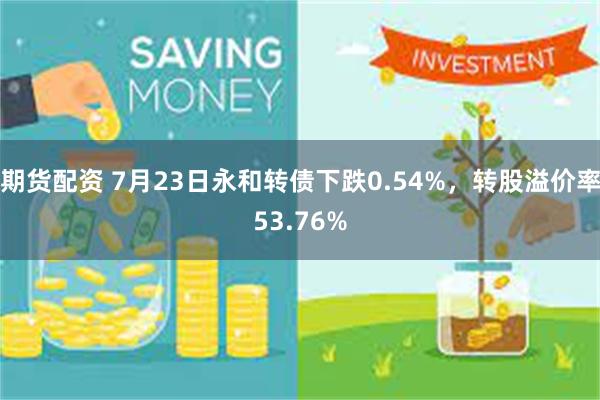 期货配资 7月23日永和转债下跌0.54%，转股溢价率53.76%