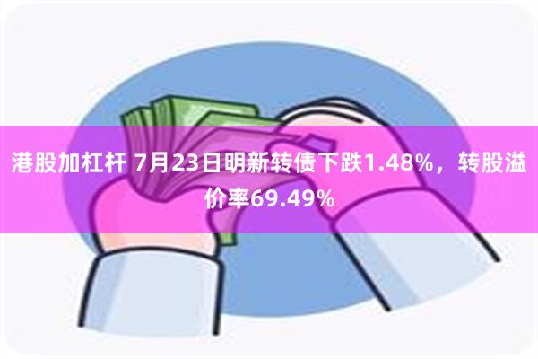 港股加杠杆 7月23日明新转债下跌1.48%，转股溢价率69.49%