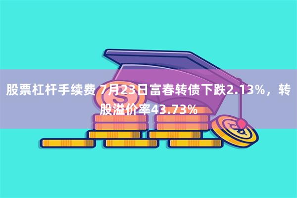 股票杠杆手续费 7月23日富春转债下跌2.13%，转股溢价率43.73%