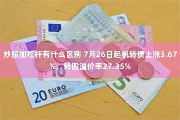 炒股加杠杆有什么区别 7月26日起帆转债上涨3.67%，转股溢价率27.35%