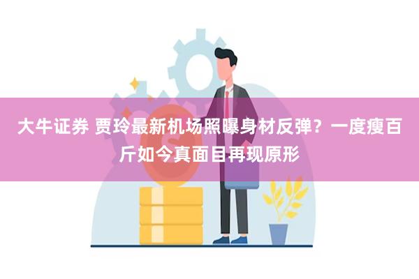 大牛证券 贾玲最新机场照曝身材反弹？一度瘦百斤如今真面目再现原形