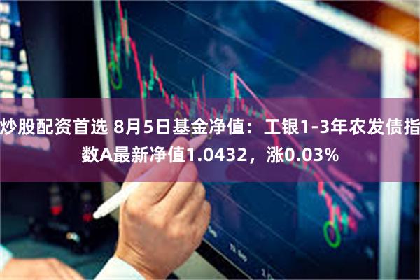 炒股配资首选 8月5日基金净值：工银1-3年农发债指数A最新净值1.0432，涨0.03%