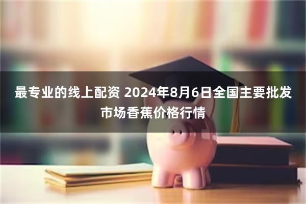 最专业的线上配资 2024年8月6日全国主要批发市场香蕉价格行情