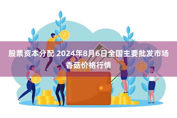 股票资本分配 2024年8月6日全国主要批发市场香菇价格行情