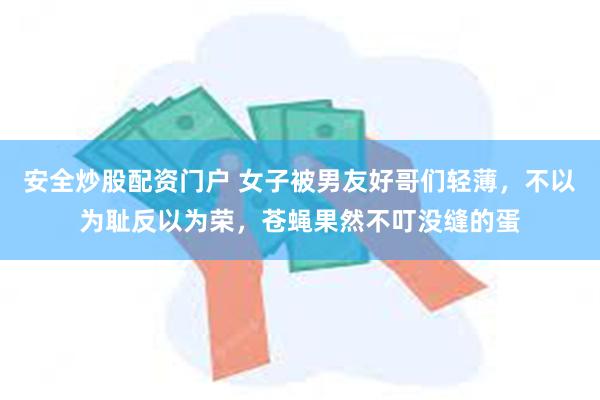 安全炒股配资门户 女子被男友好哥们轻薄，不以为耻反以为荣，苍蝇果然不叮没缝的蛋