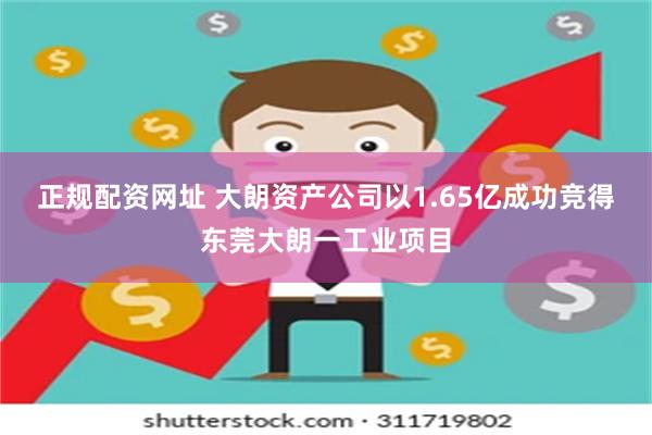 正规配资网址 大朗资产公司以1.65亿成功竞得东莞大朗一工业项目