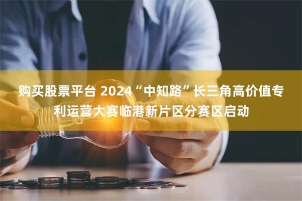 购买股票平台 2024“中知路”长三角高价值专利运营大赛临港新片区分赛区启动