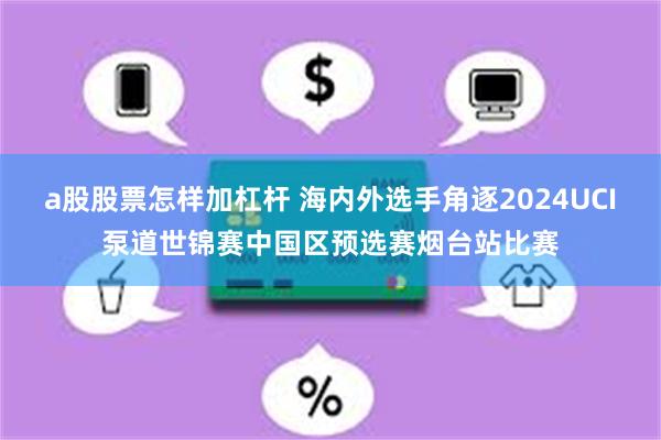 a股股票怎样加杠杆 海内外选手角逐2024UCI泵道世锦赛中国区预选赛烟台站比赛