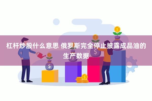 杠杆炒股什么意思 俄罗斯完全停止披露成品油的生产数据