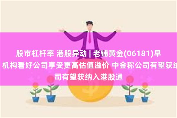 股市杠杆率 港股异动 | 老铺黄金(06181)早盘涨超6% 机构看好公司享受更高估值溢价 中金称公司有望获纳入港股通