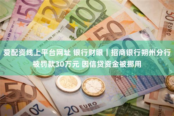 爱配资线上平台网址 银行财眼｜招商银行朔州分行被罚款30万元 因信贷资金被挪用