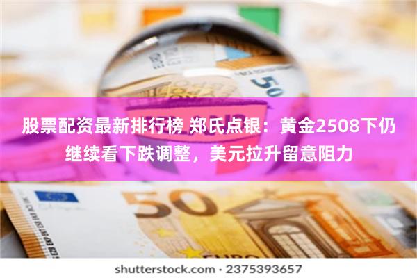 股票配资最新排行榜 郑氏点银：黄金2508下仍继续看下跌调整，美元拉升留意阻力