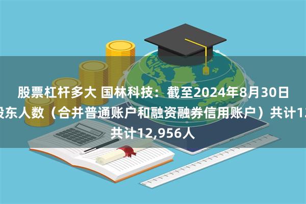 股票杠杆多大 国林科技：截至2024年8月30日，公司股东人数（合并普通账户和融资融券信用账户）共计12,956人