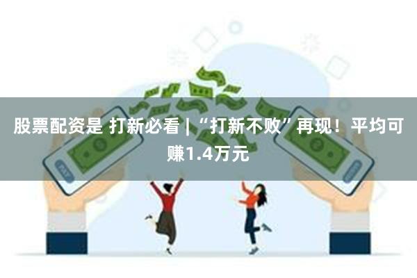 股票配资是 打新必看 | “打新不败”再现！平均可赚1.4万元