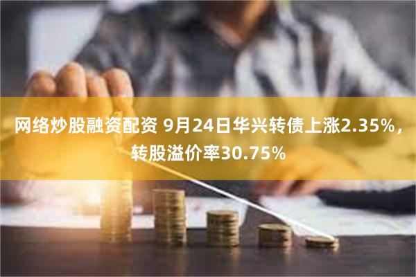 网络炒股融资配资 9月24日华兴转债上涨2.35%，转股溢价率30.75%