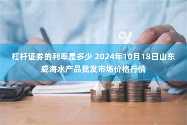 杠杆证券的利率是多少 2024年10月18日山东威海水产品批发市场价格行情