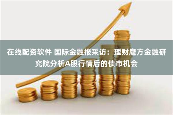 在线配资软件 国际金融报采访：理财魔方金融研究院分析A股行情后的债市机会