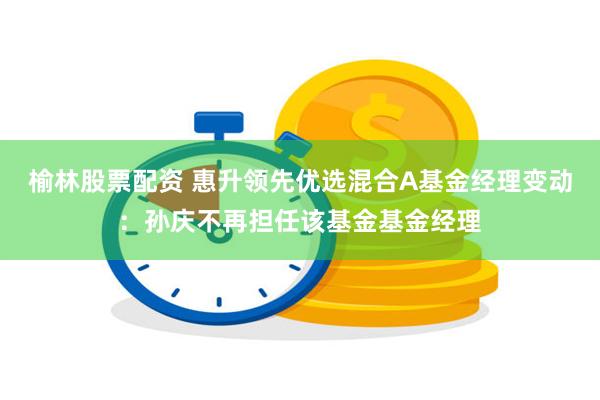 榆林股票配资 惠升领先优选混合A基金经理变动：孙庆不再担任该基金基金经理