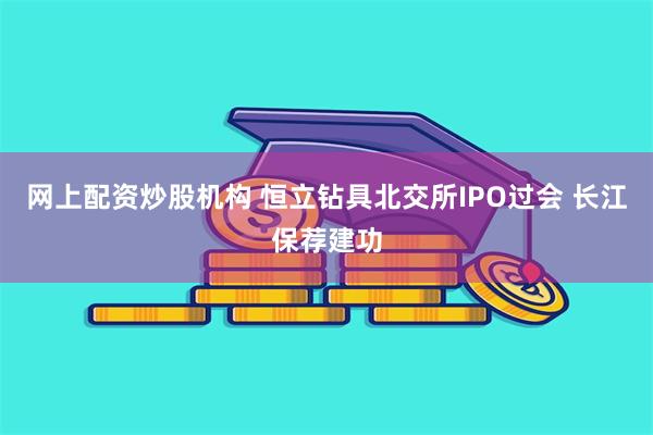 网上配资炒股机构 恒立钻具北交所IPO过会 长江保荐建功