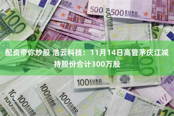 配资带你炒股 浩云科技：11月14日高管茅庆江减持股份合计300万股