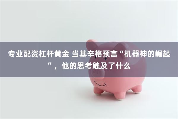 专业配资杠杆黄金 当基辛格预言“机器神的崛起”，他的思考触及了什么