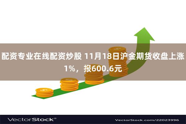 配资专业在线配资炒股 11月18日沪金期货收盘上涨1%，报600.6元