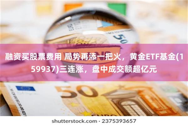 融资买股票费用 局势再添一把火，黄金ETF基金(159937)三连涨，盘中成交额超亿元