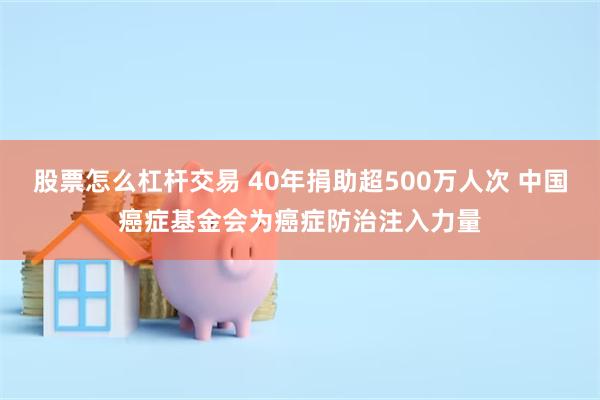 股票怎么杠杆交易 40年捐助超500万人次 中国癌症基金会为癌症防治注入力量