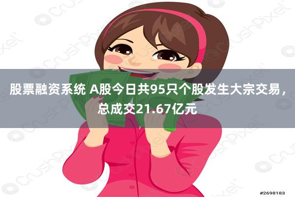 股票融资系统 A股今日共95只个股发生大宗交易，总成交21.67亿元