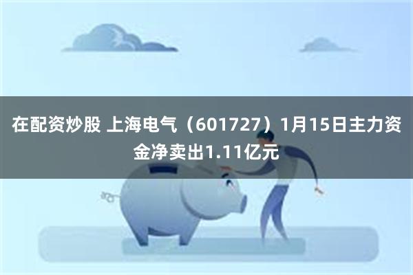 在配资炒股 上海电气（601727）1月15日主力资金净卖出1.11亿元