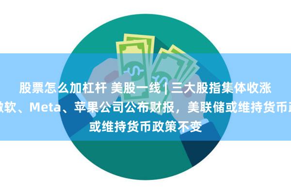 股票怎么加杠杆 美股一线 | 三大股指集体收涨，本周微软、Meta、苹果公司公布财报，美联储或维持货币政策不变