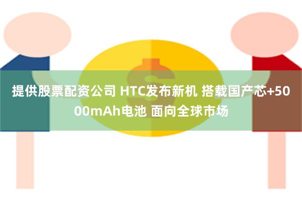 提供股票配资公司 HTC发布新机 搭载国产芯+5000mAh电池 面向全球市场