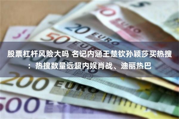 股票杠杆风险大吗 名记内涵王楚钦孙颖莎买热搜：热搜数量远超内娱肖战、迪丽热巴