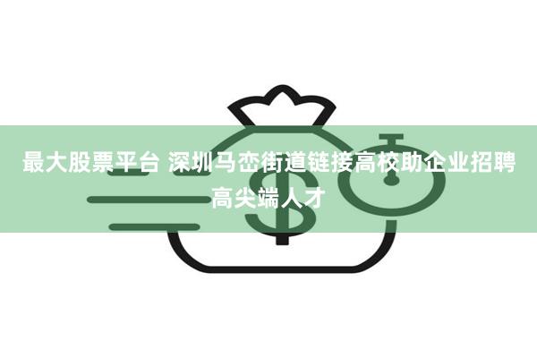 最大股票平台 深圳马峦街道链接高校助企业招聘高尖端人才