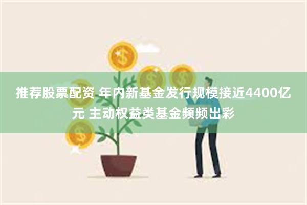 推荐股票配资 年内新基金发行规模接近4400亿元 主动权益类基金频频出彩