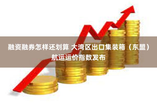 融资融券怎样还划算 大湾区出口集装箱（东盟）航运运价指数发布