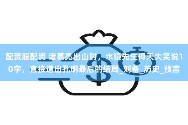 配资股配资 诸葛亮出山时，水镜先生仰天大笑说10字，直接道出孔明最后的结局_刘备_历史_预言