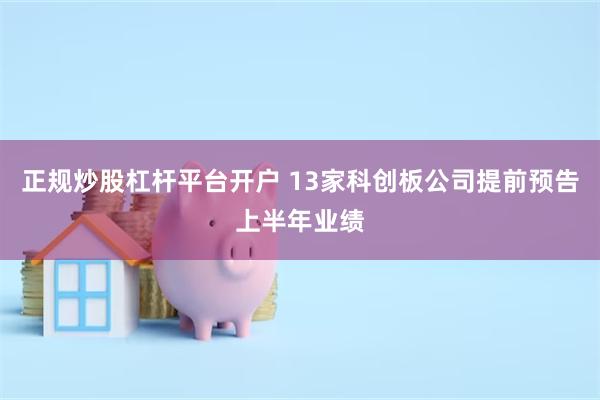 正规炒股杠杆平台开户 13家科创板公司提前预告上半年业绩