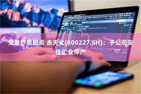免息炒股配资 赤天化(600227.SH)：子公司安佳矿业停产