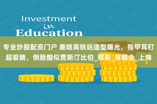 专业炒股配资门户 鹿晗高铁站造型曝光，指甲耳钉超吸睛，侧脸酷似贾斯汀比伯_那副_演唱会_上海