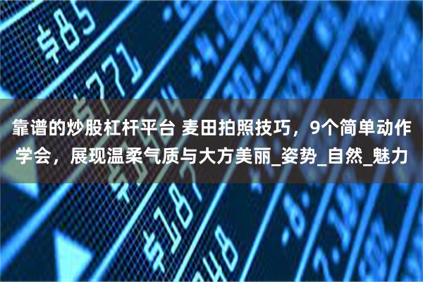靠谱的炒股杠杆平台 麦田拍照技巧，9个简单动作学会，展现温柔气质与大方美丽_姿势_自然_魅力