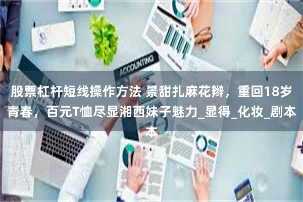 股票杠杆短线操作方法 景甜扎麻花辫，重回18岁青春，百元T恤尽显湘西妹子魅力_显得_化妆_剧本