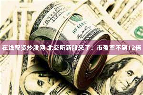 在线配资炒股网 北交所新股来了！市盈率不到12倍